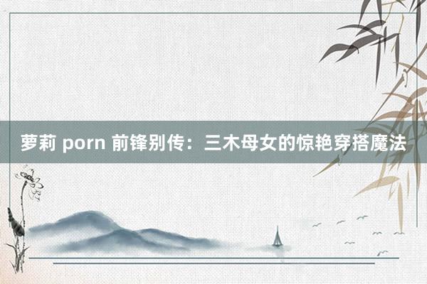 萝莉 porn 前锋别传：三木母女的惊艳穿搭魔法