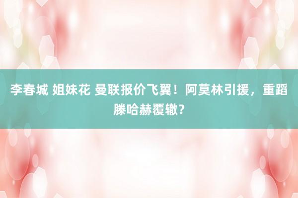 李春城 姐妹花 曼联报价飞翼！阿莫林引援，重蹈滕哈赫覆辙？