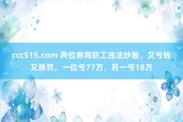 ccc515.com 两位券商职工违法炒股，又亏钱又挨罚，一位亏77万，另一亏18万