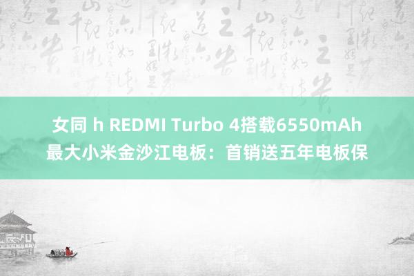 女同 h REDMI Turbo 4搭载6550mAh最大小米金沙江电板：首销送五年电板保