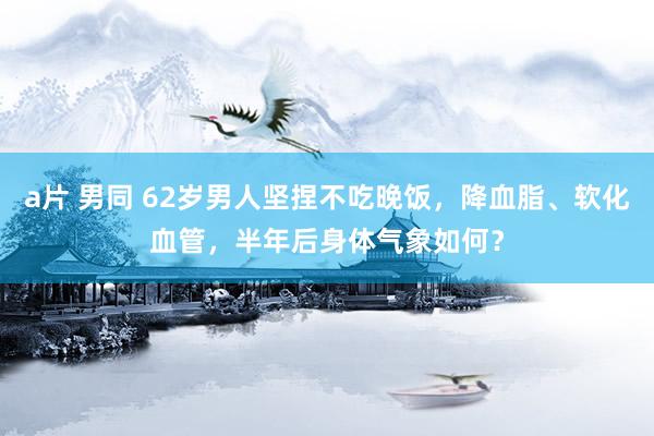 a片 男同 62岁男人坚捏不吃晚饭，降血脂、软化血管，半年后身体气象如何？