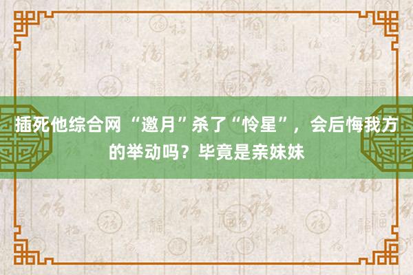 插死他综合网 “邀月”杀了“怜星”，会后悔我方的举动吗？毕竟是亲妹妹