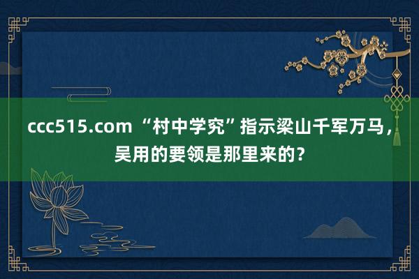 ccc515.com “村中学究”指示梁山千军万马，吴用的要领是那里来的？