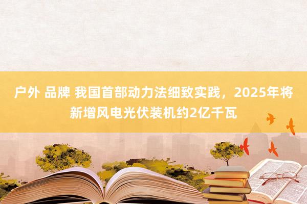 户外 品牌 我国首部动力法细致实践，2025年将新增风电光伏装机约2亿千瓦