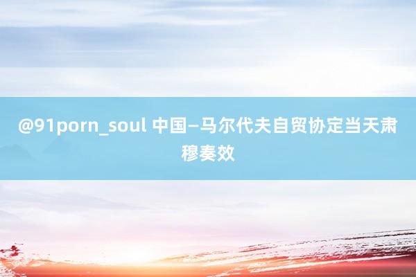 @91porn_soul 中国—马尔代夫自贸协定当天肃穆奏效