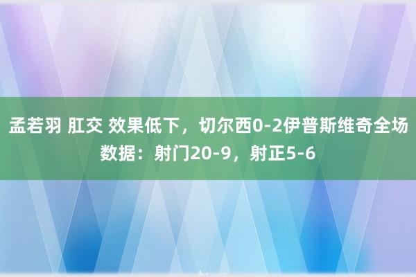 孟若羽 肛交 效果低下，切尔西0-2伊普斯维奇全场数据：射门20-9，射正5-6