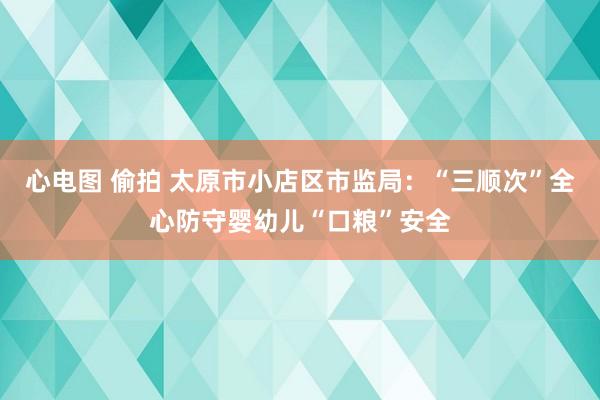 心电图 偷拍 太原市小店区市监局：“三顺次”全心防守婴幼儿“口粮”安全