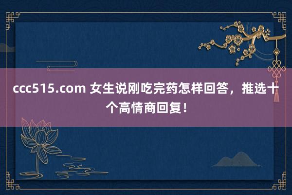 ccc515.com 女生说刚吃完药怎样回答，推选十个高情商回复！