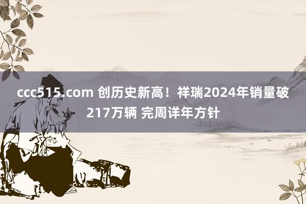 ccc515.com 创历史新高！祥瑞2024年销量破217万辆 完周详年方针