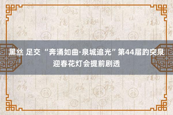 黑丝 足交 “奔涌如曲·泉城追光”第44届趵突泉迎春花灯会提前剧透