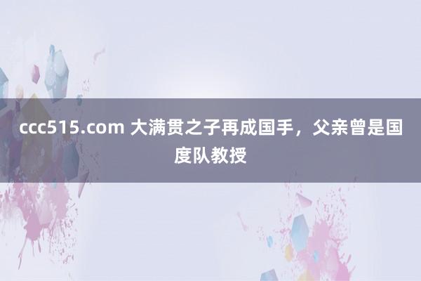 ccc515.com 大满贯之子再成国手，父亲曾是国度队教授