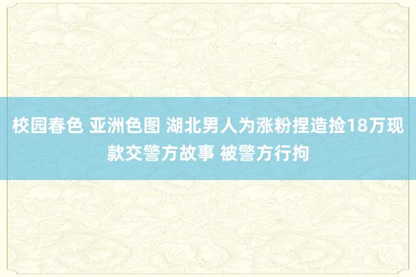 校园春色 亚洲色图 湖北男人为涨粉捏造捡18万现款交警方故事 被警方行拘