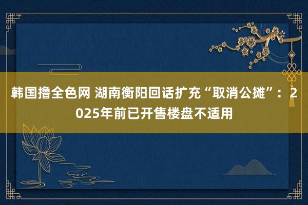 韩国撸全色网 湖南衡阳回话扩充“取消公摊”：2025年前已开售楼盘不适用