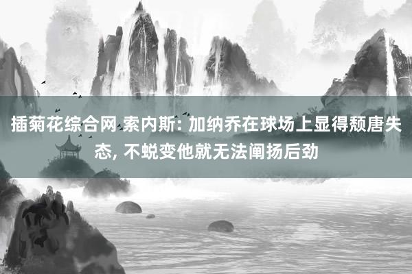 插菊花综合网 索内斯: 加纳乔在球场上显得颓唐失态， 不蜕变他就无法阐扬后劲