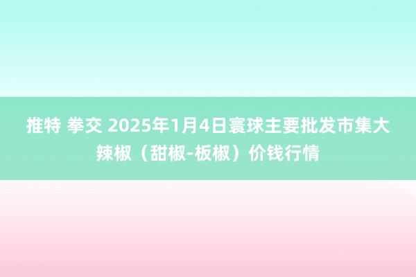 推特 拳交 2025年1月4日寰球主要批发市集大辣椒（甜椒-板椒）价钱行情