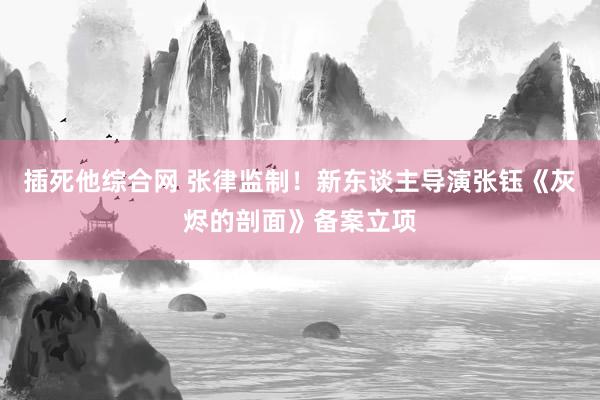 插死他综合网 张律监制！新东谈主导演张钰《灰烬的剖面》备案立项