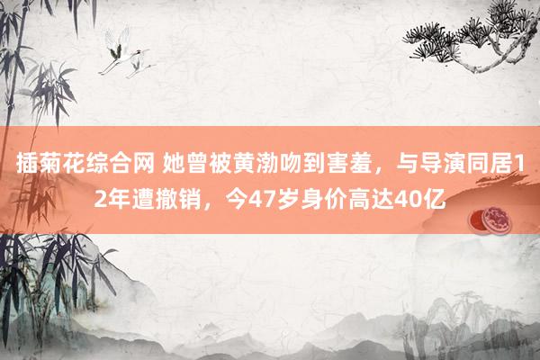 插菊花综合网 她曾被黄渤吻到害羞，与导演同居12年遭撤销，今47岁身价高达40亿