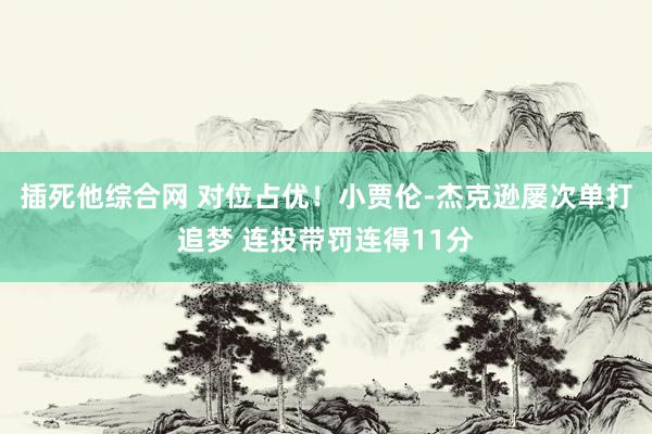 插死他综合网 对位占优！小贾伦-杰克逊屡次单打追梦 连投带罚连得11分