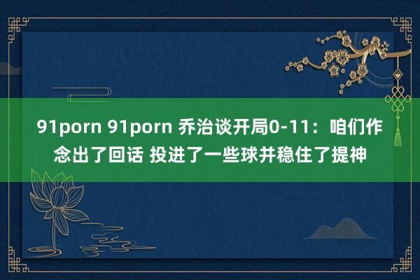 91porn 91porn 乔治谈开局0-11：咱们作念出了回话 投进了一些球并稳住了提神