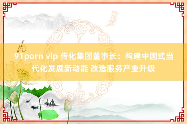 91porn vip 传化集团董事长：构建中国式当代化发展新动能 改造服务产业升级