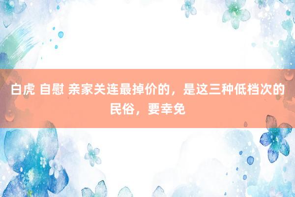 白虎 自慰 亲家关连最掉价的，是这三种低档次的民俗，要幸免