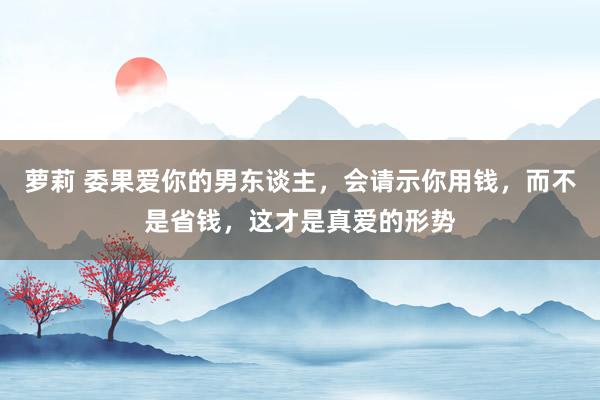 萝莉 委果爱你的男东谈主，会请示你用钱，而不是省钱，这才是真爱的形势