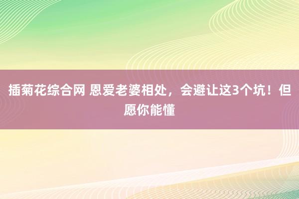 插菊花综合网 恩爱老婆相处，会避让这3个坑！但愿你能懂