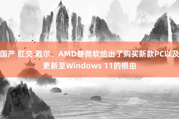 国产 肛交 戴尔、AMD替微软给出了购买新款PC以及更新至Windows 11的根由