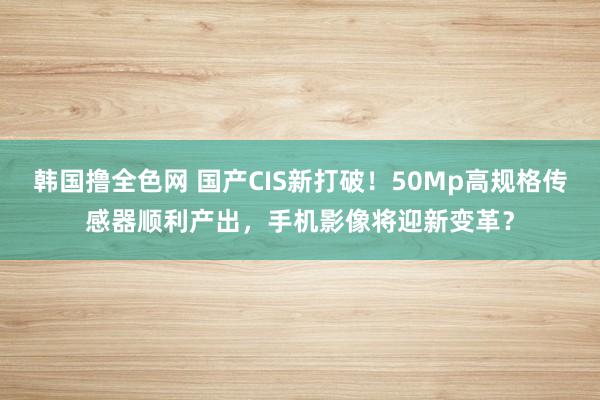 韩国撸全色网 国产CIS新打破！50Mp高规格传感器顺利产出，手机影像将迎新变革？