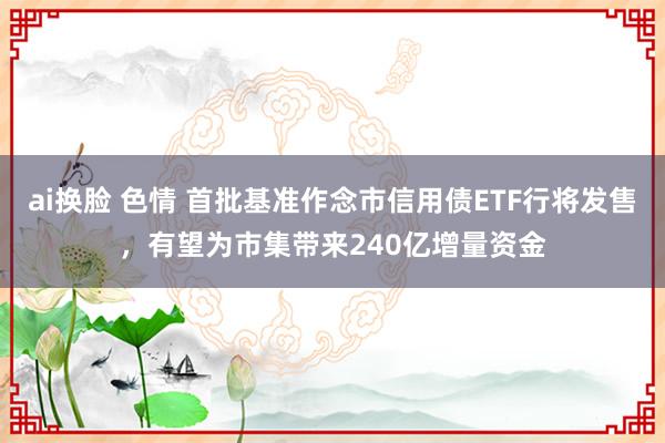 ai换脸 色情 首批基准作念市信用债ETF行将发售，有望为市集带来240亿增量资金