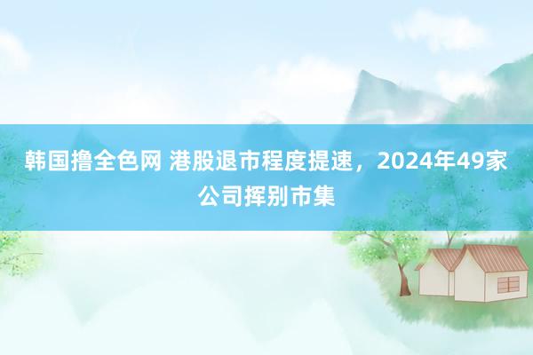 韩国撸全色网 港股退市程度提速，2024年49家公司挥别市集