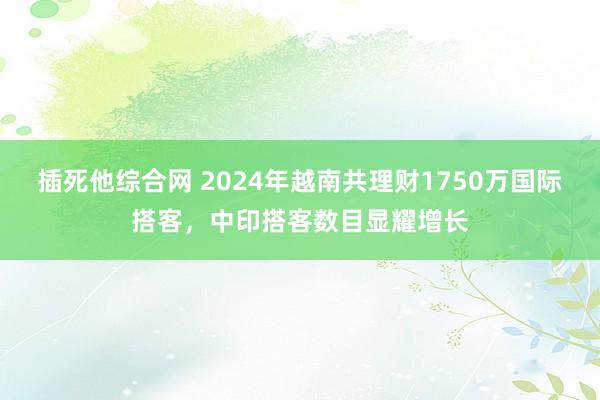 插死他综合网 2024年越南共理财1750万国际搭客，中印搭客数目显耀增长