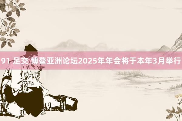 91 足交 博鳌亚洲论坛2025年年会将于本年3月举行