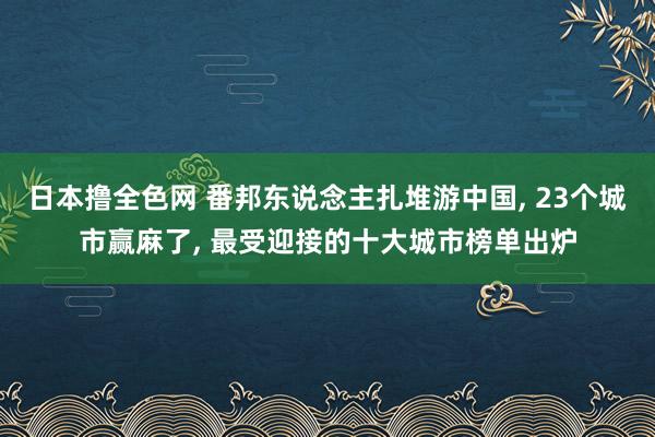 日本撸全色网 番邦东说念主扎堆游中国， 23个城市赢麻了， 最受迎接的十大城市榜单出炉