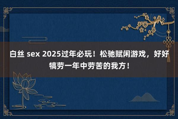 白丝 sex 2025过年必玩！松驰赋闲游戏，好好犒劳一年中劳苦的我方！