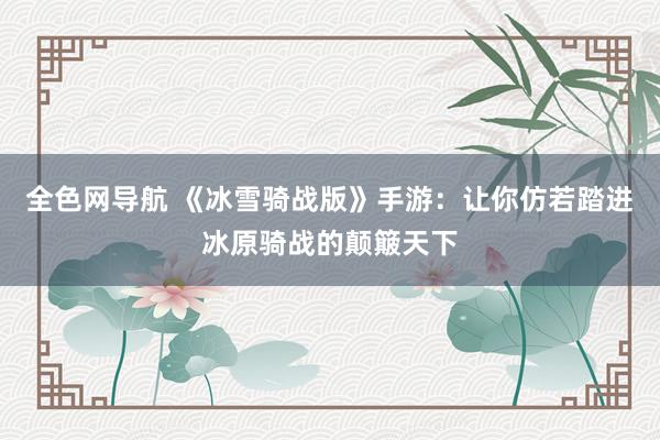 全色网导航 《冰雪骑战版》手游：让你仿若踏进冰原骑战的颠簸天下