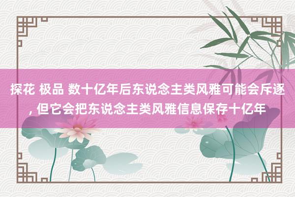 探花 极品 数十亿年后东说念主类风雅可能会斥逐， 但它会把东说念主类风雅信息保存十亿年