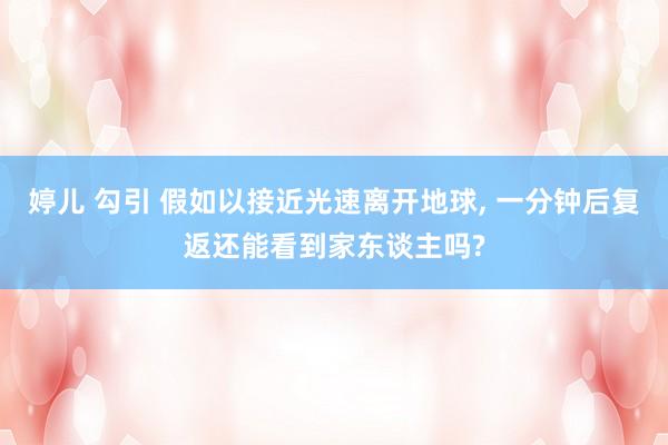 婷儿 勾引 假如以接近光速离开地球， 一分钟后复返还能看到家东谈主吗?