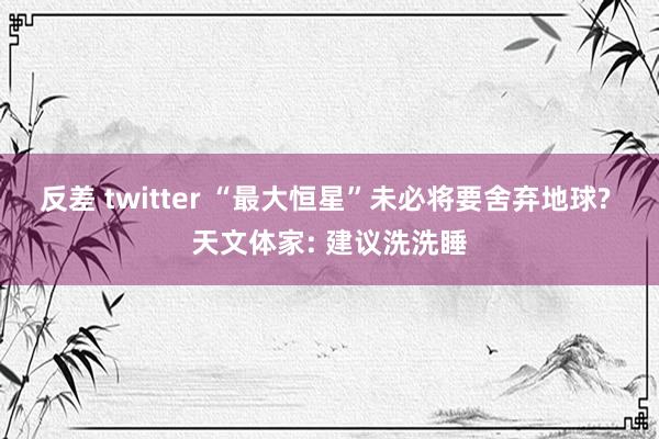 反差 twitter “最大恒星”未必将要舍弃地球? 天文体家: 建议洗洗睡