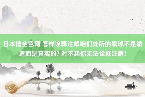 日本撸全色网 怎样诠释注解咱们处所的寰球不是编造而是真实的? 对不起你无法诠释注解!