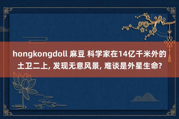 hongkongdoll 麻豆 科学家在14亿千米外的土卫二上， 发现无意风景， 难谈是外星生命?