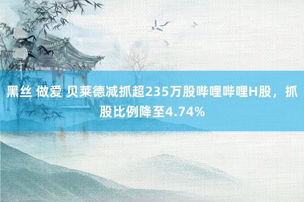 黑丝 做爱 贝莱德减抓超235万股哔哩哔哩H股，抓股比例降至4.74%