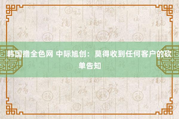 韩国撸全色网 中际旭创：莫得收到任何客户的砍单告知