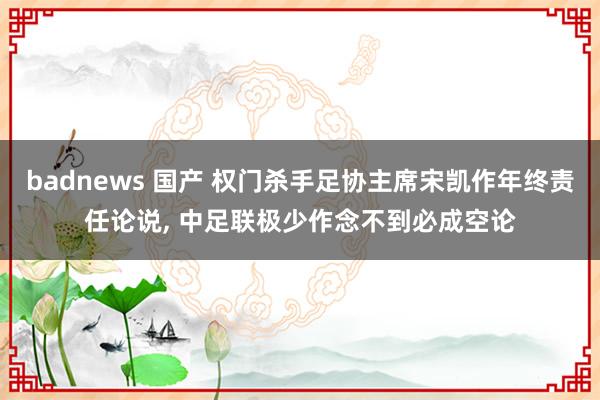 badnews 国产 权门杀手足协主席宋凯作年终责任论说， 中足联极少作念不到必成空论