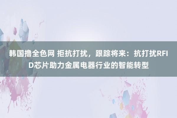 韩国撸全色网 拒抗打扰，跟踪将来：抗打扰RFID芯片助力金属电器行业的智能转型