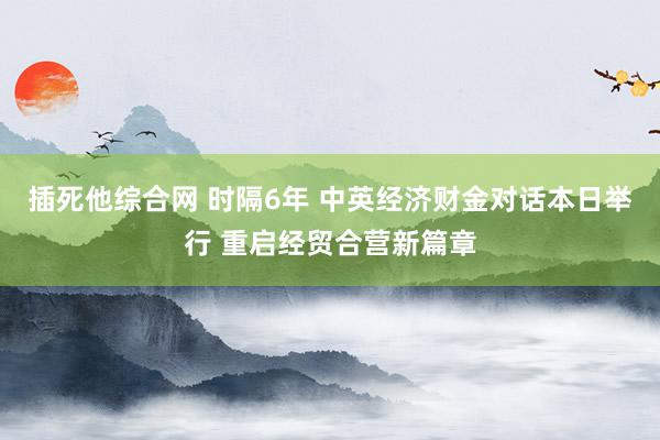 插死他综合网 时隔6年 中英经济财金对话本日举行 重启经贸合营新篇章