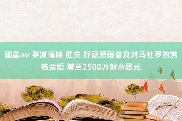 國產av 果凍傳媒 肛交 好意思国普及对马杜罗的赏格金额 增至2500万好意思元