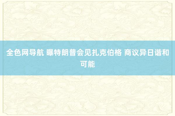 全色网导航 曝特朗普会见扎克伯格 商议异日谐和可能