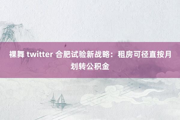 裸舞 twitter 合肥试验新战略：租房可径直按月划转公积金