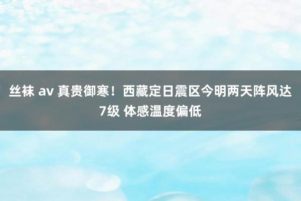 丝袜 av 真贵御寒！西藏定日震区今明两天阵风达7级 体感温度偏低